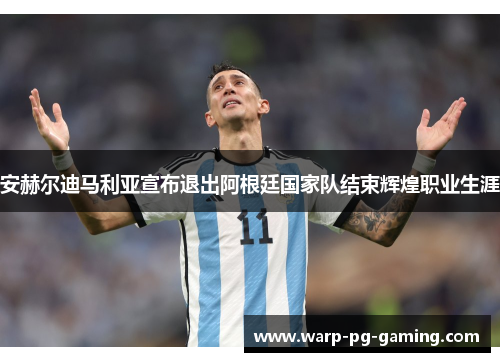 安赫尔迪马利亚宣布退出阿根廷国家队结束辉煌职业生涯