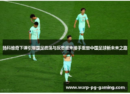 扬科维奇下课引爆国足震荡与反思谁来接手重塑中国足球新未来之路